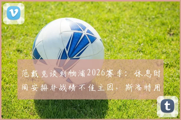 范戴克谈利物浦2026赛季:休息时间安排非战绩不佳主因,斯洛特用人引思考