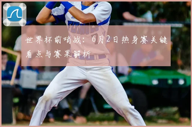 世界杯前哨战：6月2日热身赛关键看点与赛果解析
