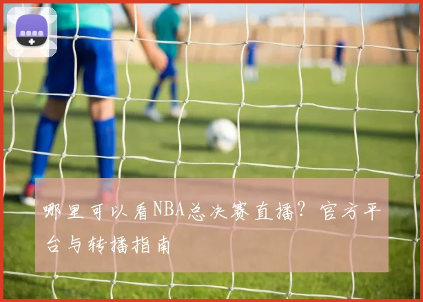 哪里可以看NBA总决赛直播？官方平台与转播指南