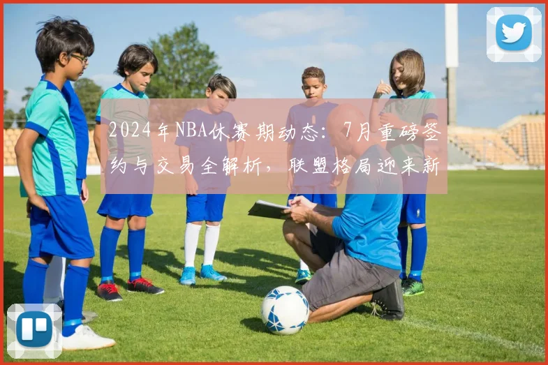 2024年NBA休赛期动态：7月重磅签约与交易全解析，联盟格局迎来新变数