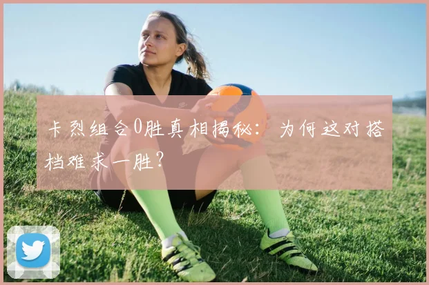 卡烈组合0胜真相揭秘：为何这对搭档难求一胜？