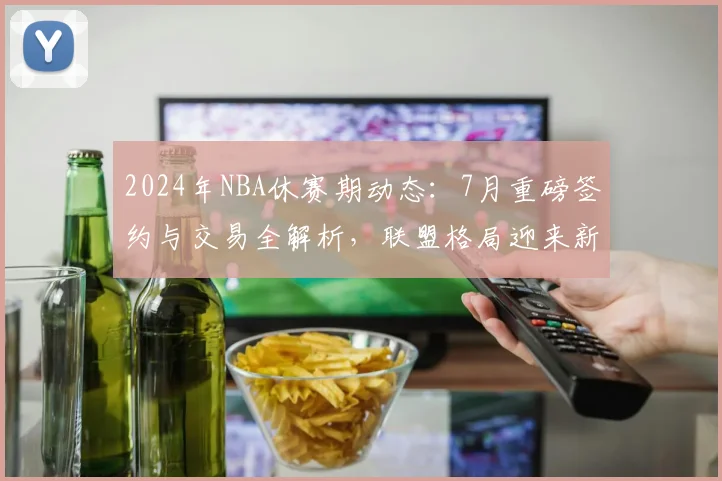 2024年NBA休赛期动态:7月重磅签约与交易全解析,联盟格局迎来新变数