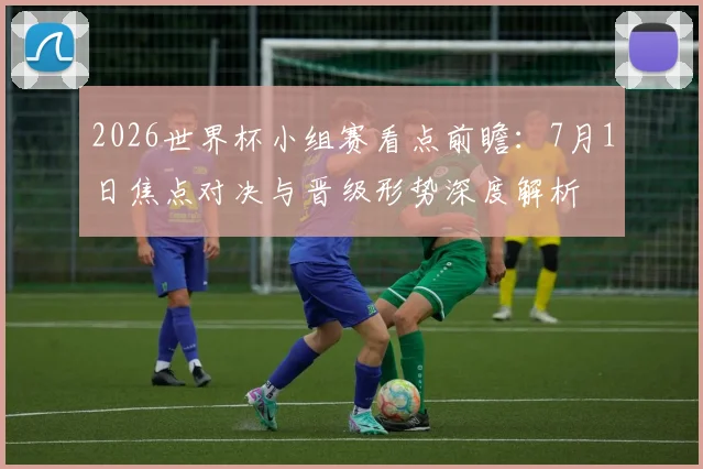2026世界杯小组赛看点前瞻:7月1日焦点对决与晋级形势深度解析
