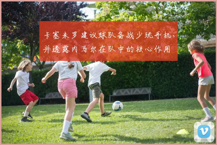 卡塞米罗建议球队备战少玩手机，并透露内马尔在队中的核心作用